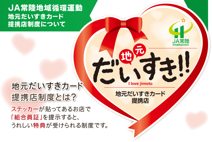 JA常陸地域循環運動「地元だいすきカード」とは、ステッカーが貼ってあるお店で「組合員証」を提示すると、
		うれしい特典が受けられる制度です。