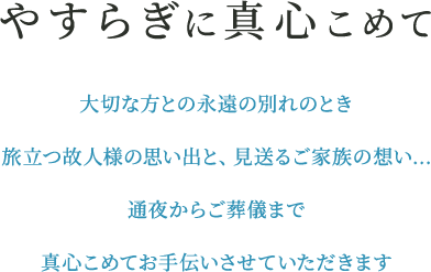 やすらぎに真心こめて 大切な方との永遠の別れのとき旅立つ故人様の思い出と、見送るご家族の想い…。通夜からご葬儀まで真心こめてお手伝いさせていただきます